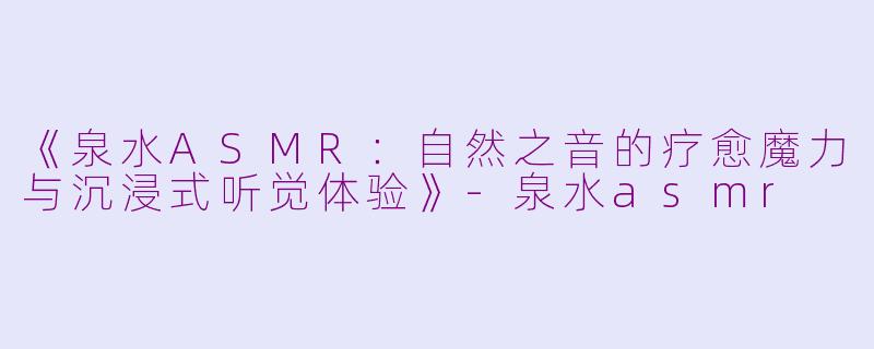 《泉水ASMR：自然之音的疗愈魔力与沉浸式听觉体验》-泉水asmr