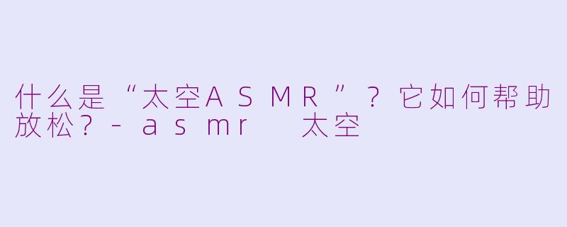 什么是“太空ASMR”？它如何帮助放松？-asmr 太空