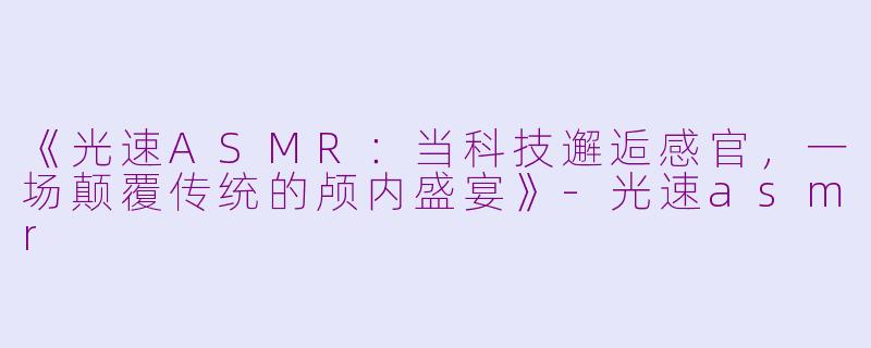 《光速ASMR：当科技邂逅感官，一场颠覆传统的颅内盛宴》-光速asmr
