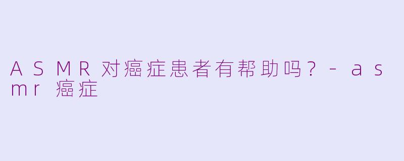 ASMR对癌症患者有帮助吗？-asmr癌症