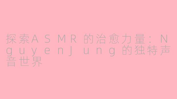 探索ASMR的治愈力量：NguyenJung的独特声音世界