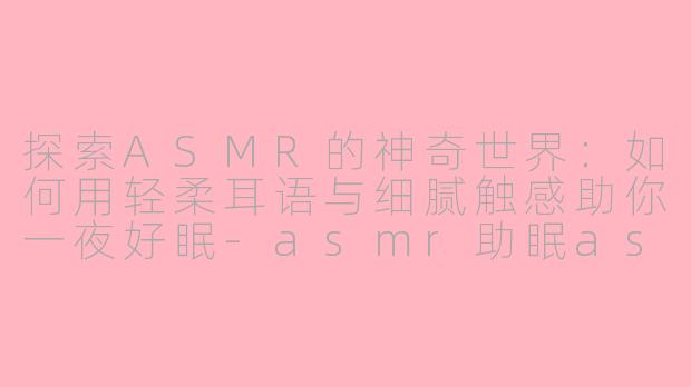 探索ASMR的神奇世界：如何用轻柔耳语与细腻触感助你一夜好眠-asmr助眠asmr