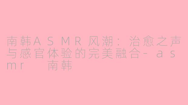 南韩ASMR风潮：治愈之声与感官体验的完美融合-asmr 南韩