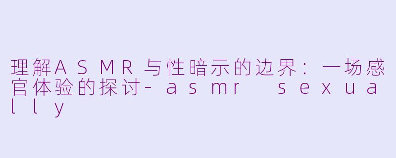 理解ASMR与性暗示的边界：一场感官体验的探讨-asmr sexually