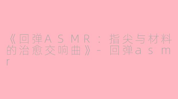 《回弹ASMR：指尖与材料的治愈交响曲》-回弹asmr