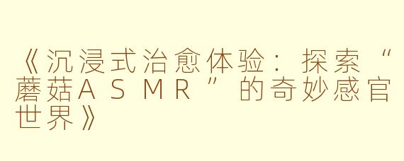 《沉浸式治愈体验：探索“蘑菇ASMR”的奇妙感官世界》