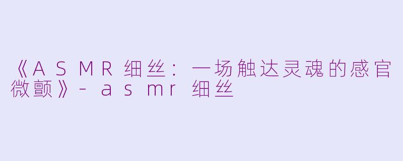 《ASMR细丝：一场触达灵魂的感官微颤》-asmr细丝