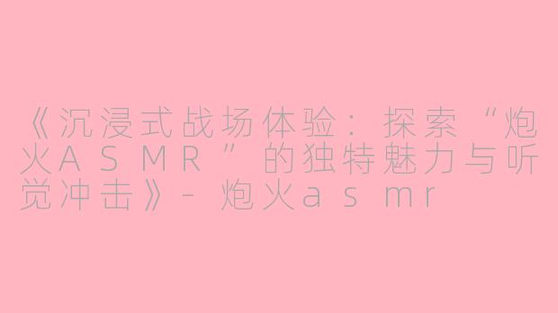 《沉浸式战场体验：探索“炮火ASMR”的独特魅力与听觉冲击》-炮火asmr