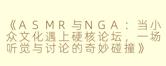 《ASMR与NGA：当小众文化遇上硬核论坛，一场听觉与讨论的奇妙碰撞》