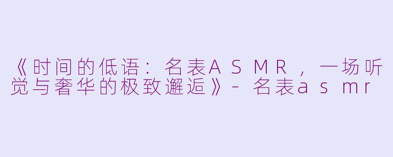 《时间的低语：名表ASMR，一场听觉与奢华的极致邂逅》-名表asmr