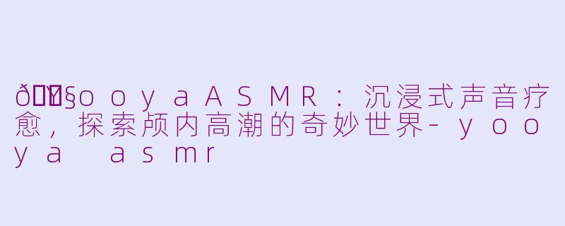 🎧YooyaASMR：沉浸式声音疗愈，探索颅内高潮的奇妙世界-yooya asmr