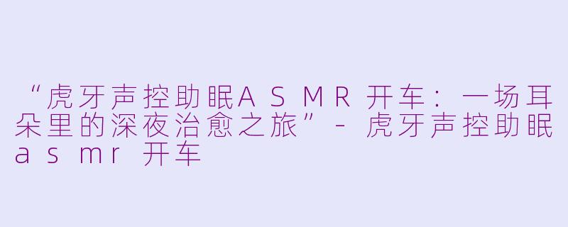 “虎牙声控助眠ASMR开车：一场耳朵里的深夜治愈之旅”-虎牙声控助眠asmr开车