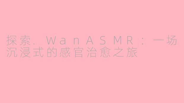 探索.WanASMR：一场沉浸式的感官治愈之旅