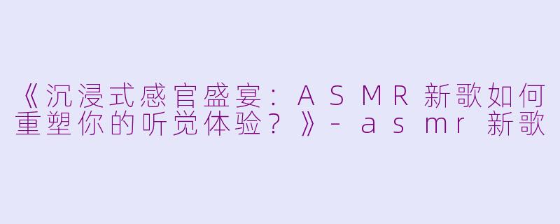 《沉浸式感官盛宴：ASMR新歌如何重塑你的听觉体验？》-asmr新歌