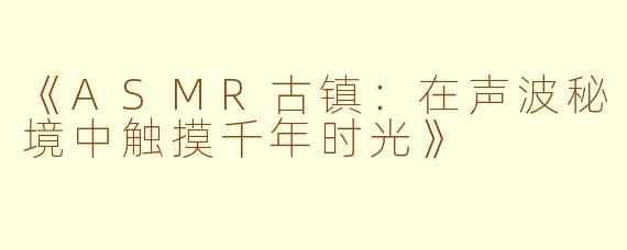 《ASMR古镇：在声波秘境中触摸千年时光》