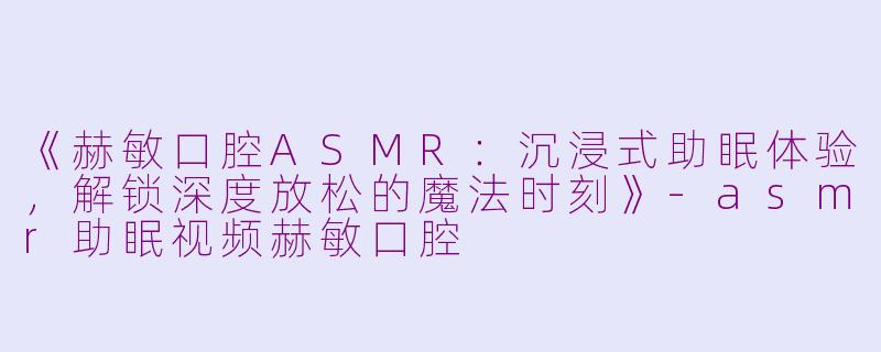 《赫敏口腔ASMR:沉浸式助眠体验,解锁深度放松的魔法时刻》