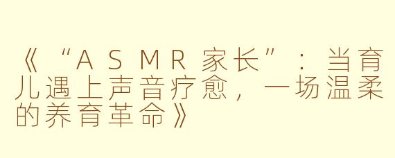 《“ASMR家长”：当育儿遇上声音疗愈，一场温柔的养育革命》