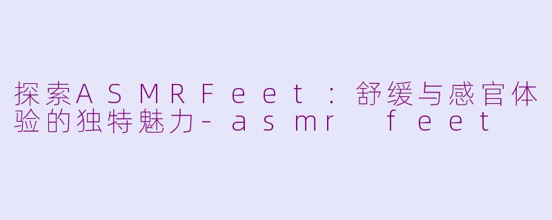 探索ASMRFeet：舒缓与感官体验的独特魅力-asmr feet