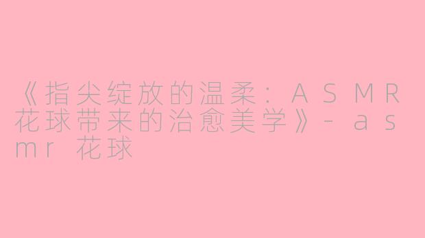 《指尖绽放的温柔：ASMR花球带来的治愈美学》-asmr花球