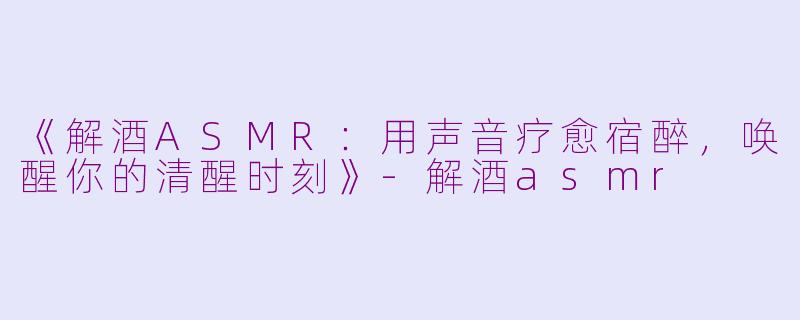 《解酒ASMR：用声音疗愈宿醉，唤醒你的清醒时刻》-解酒asmr