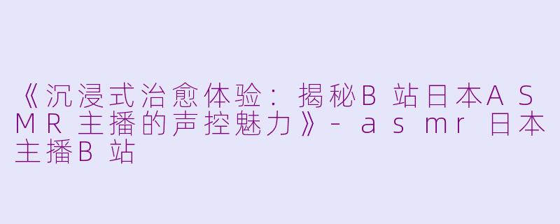 《沉浸式治愈体验：揭秘B站日本ASMR主播的声控魅力》-asmr日本主播B站