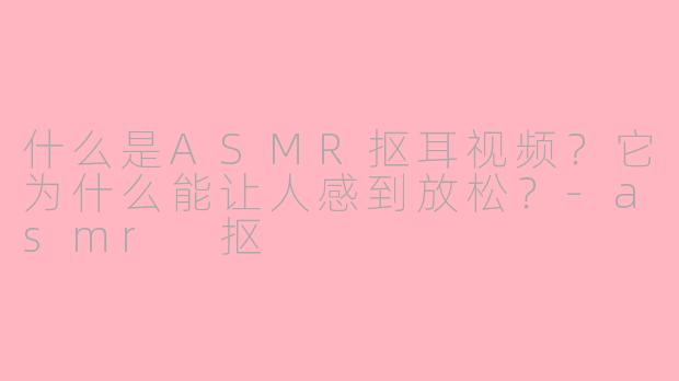 什么是ASMR抠耳视频？它为什么能让人感到放松？-asmr 抠