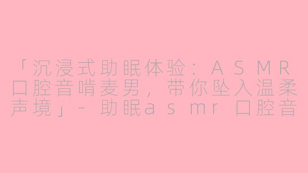 「沉浸式助眠体验：ASMR口腔音啃麦男，带你坠入温柔声境」-助眠asmr口腔音啃麦男
