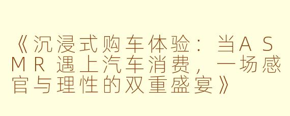 《沉浸式购车体验：当ASMR遇上汽车消费，一场感官与理性的双重盛宴》