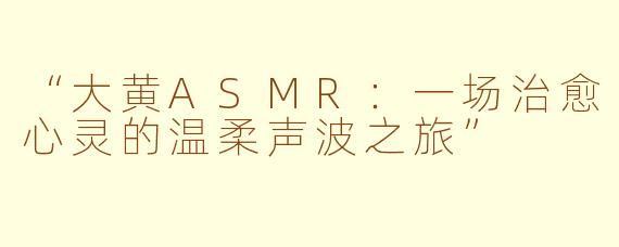 “大黄ASMR:一场治愈心灵的温柔声波之旅”