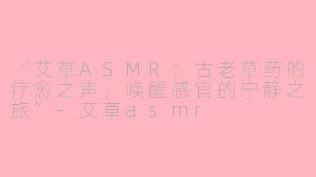 “艾草ASMR：古老草药的疗愈之声，唤醒感官的宁静之旅”-艾草asmr