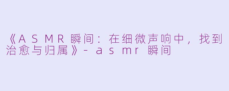 《ASMR瞬间：在细微声响中，找到治愈与归属》-asmr瞬间