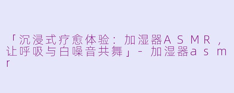 「沉浸式疗愈体验：加湿器ASMR，让呼吸与白噪音共舞」-加湿器asmr