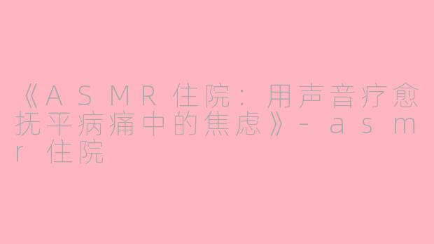 《ASMR住院：用声音疗愈抚平病痛中的焦虑》-asmr住院