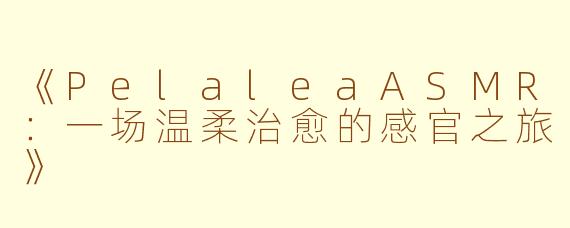 《PelaleaASMR：一场温柔治愈的感官之旅》