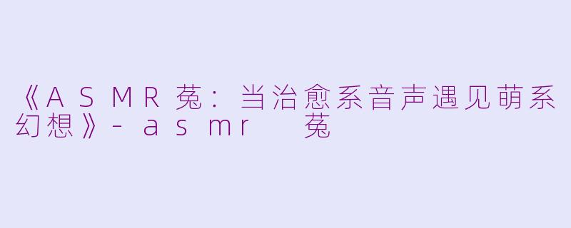 《ASMR菟：当治愈系音声遇见萌系幻想》-asmr 菟