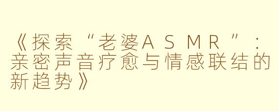 《探索“老婆ASMR”：亲密声音疗愈与情感联结的新趋势》