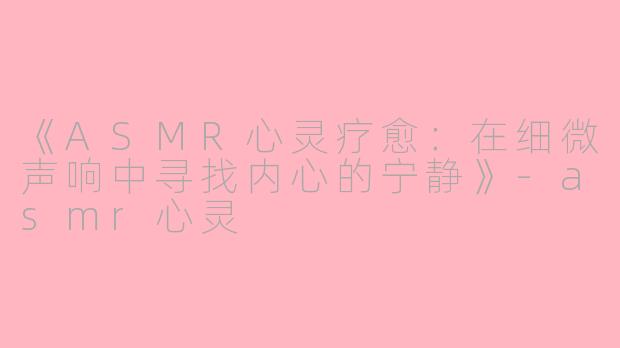 《ASMR心灵疗愈：在细微声响中寻找内心的宁静》-asmr心灵