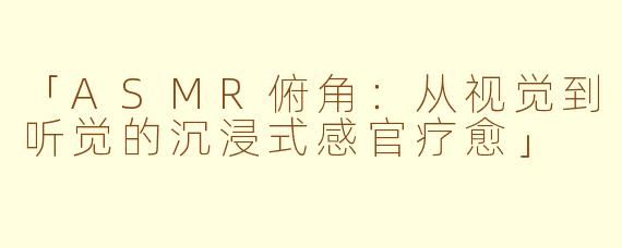 「ASMR俯角：从视觉到听觉的沉浸式感官疗愈」