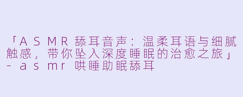 「ASMR舔耳音声：温柔耳语与细腻触感，带你坠入深度睡眠的治愈之旅」-asmr哄睡助眠舔耳