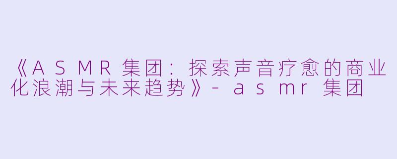 《ASMR集团：探索声音疗愈的商业化浪潮与未来趋势》-asmr集团