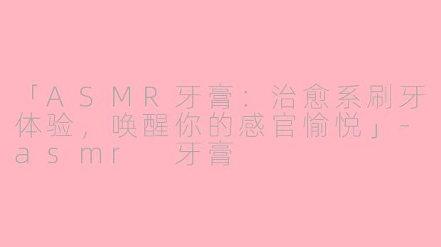 「ASMR牙膏：治愈系刷牙体验，唤醒你的感官愉悦」-asmr 牙膏