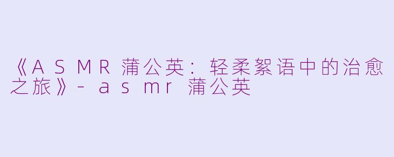 《ASMR蒲公英：轻柔絮语中的治愈之旅》-asmr蒲公英