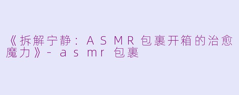 《拆解宁静:ASMR包裹开箱的治愈魔力》