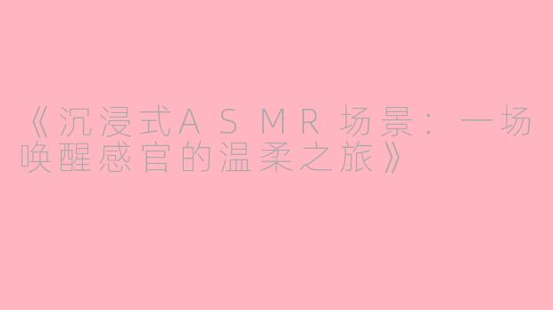 《沉浸式ASMR场景：一场唤醒感官的温柔之旅》