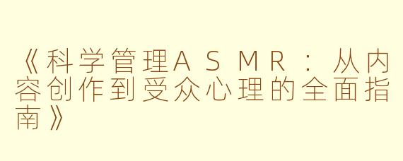 《科学管理ASMR：从内容创作到受众心理的全面指南》