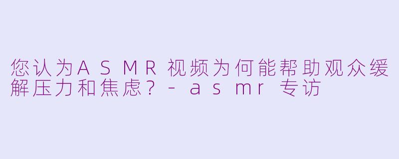 您认为ASMR视频为何能帮助观众缓解压力和焦虑？-asmr专访
