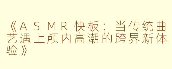 《ASMR快板：当传统曲艺遇上颅内高潮的跨界新体验》