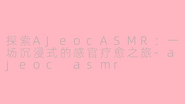 探索AJeocASMR：一场沉浸式的感官疗愈之旅-ajeoc asmr
