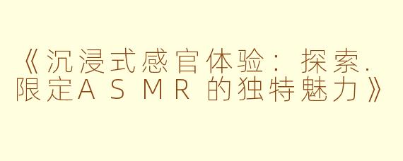 《沉浸式感官体验：探索.限定ASMR的独特魅力》