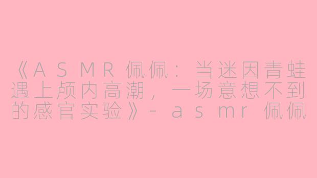 《ASMR佩佩：当迷因青蛙遇上颅内高潮，一场意想不到的感官实验》-asmr佩佩